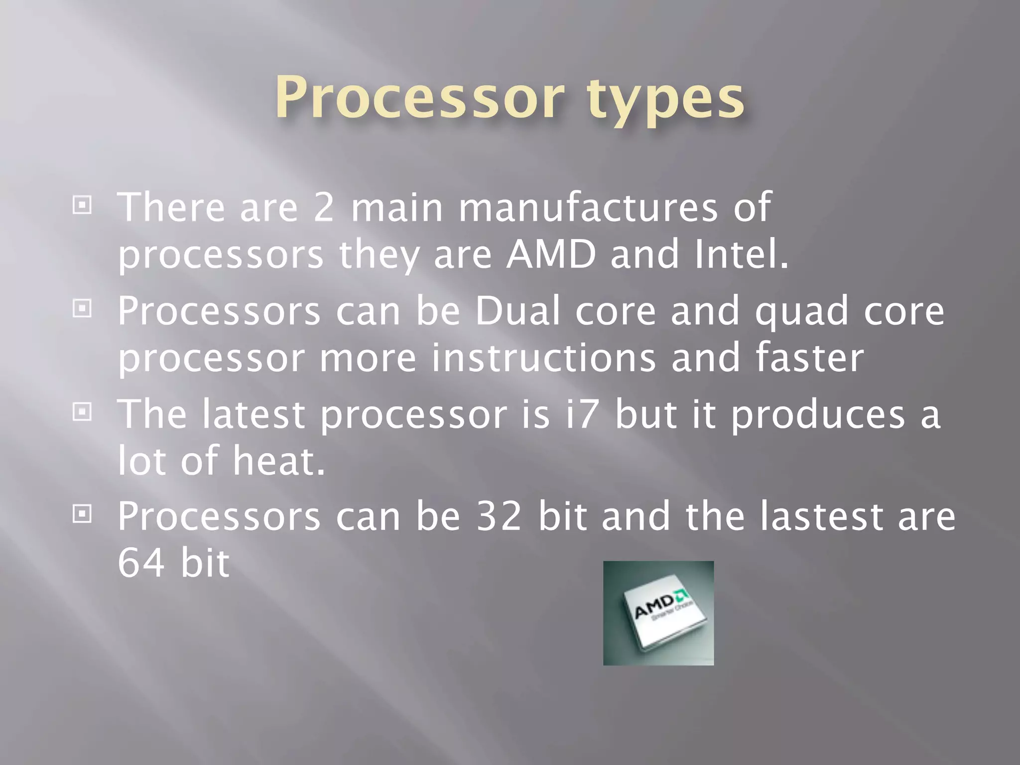 Processor types
   There are 2 main manufactures of
    processors they are AMD and Intel.
   Processors can be Dual core and quad core
    processor more instructions and faster
   The latest processor is i7 but it produces a
    lot of heat.
   Processors can be 32 bit and the lastest are
    64 bit
 