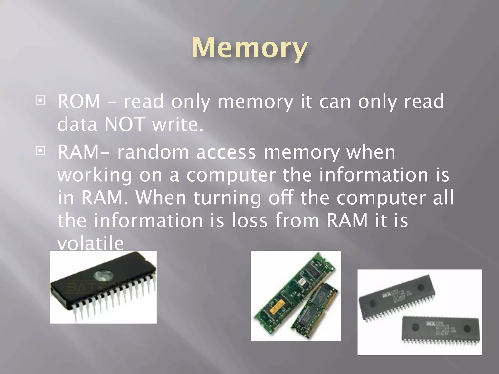 Memory
   ROM – read only memory it can only read
    data NOT write.
   RAM- random access memory when
    working on a computer the information is
    in RAM. When turning off the computer all
    the information is loss from RAM it is
    volatile
 