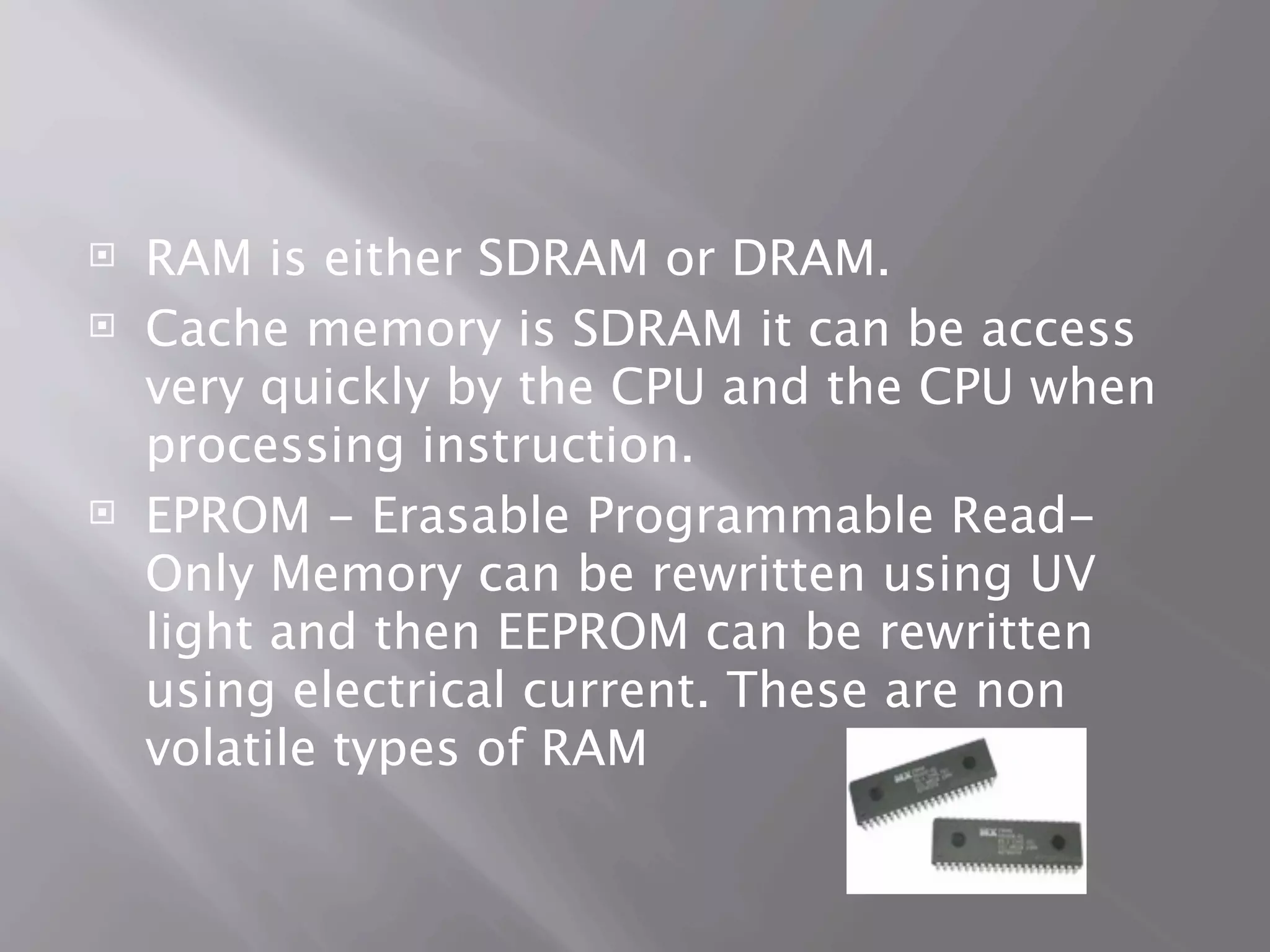    RAM is either SDRAM or DRAM.
   Cache memory is SDRAM it can be access
    very quickly by the CPU and the CPU when
    processing instruction.
   EPROM - Erasable Programmable Read-
    Only Memory can be rewritten using UV
    light and then EEPROM can be rewritten
    using electrical current. These are non
    volatile types of RAM
 
