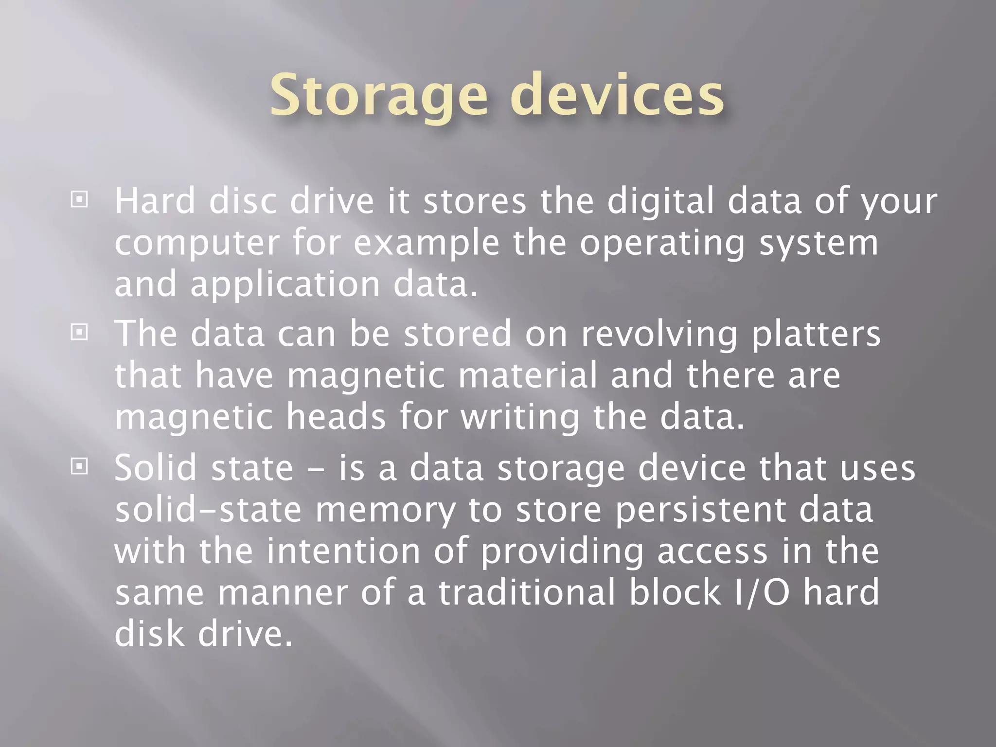 Storage devices
   Hard disc drive it stores the digital data of your
    computer for example the operating system
    and application data.
   The data can be stored on revolving platters
    that have magnetic material and there are
    magnetic heads for writing the data.
   Solid state - is a data storage device that uses
    solid-state memory to store persistent data
    with the intention of providing access in the
    same manner of a traditional block I/O hard
    disk drive.
 