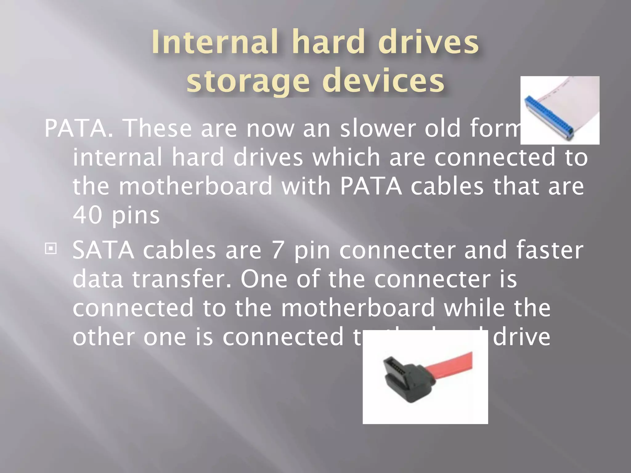 Internal hard drives
          storage devices
PATA. These are now an slower old form of
  internal hard drives which are connected to
  the motherboard with PATA cables that are
  40 pins
 SATA cables are 7 pin connecter and faster

  data transfer. One of the connecter is
  connected to the motherboard while the
  other one is connected to the hard drive
 
