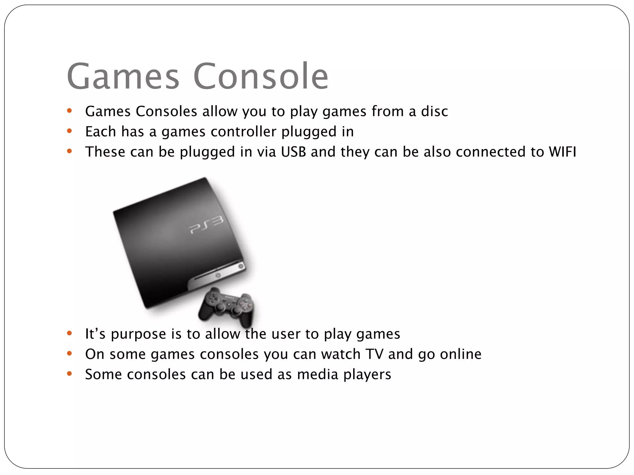 Games Console
 Games Consoles allow you to play games from a disc
 Each has a games controller plugged in
 These can be plugged in via USB and they can be also connected to WIFI




 It’s purpose is to allow the user to play games
 On some games consoles you can watch TV and go online
 Some consoles can be used as media players
 