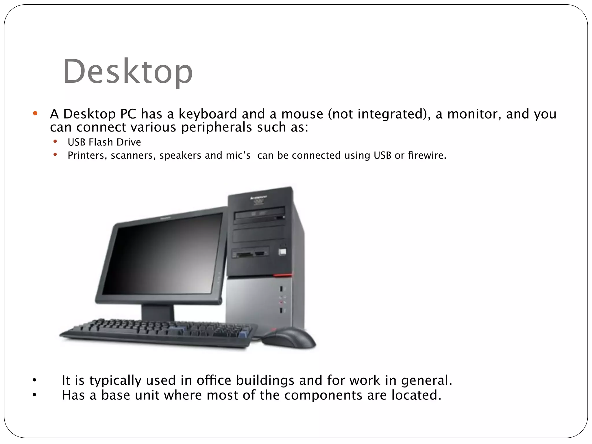 Desktop
   A Desktop PC has a keyboard and a mouse (not integrated), a monitor, and you
    can connect various peripherals such as:
       USB Flash Drive
       Printers, scanners, speakers and mic’s can be connected using USB or ﬁrewire.




•       It is typically used in office buildings and for work in general.
•       Has a base unit where most of the components are located.
 