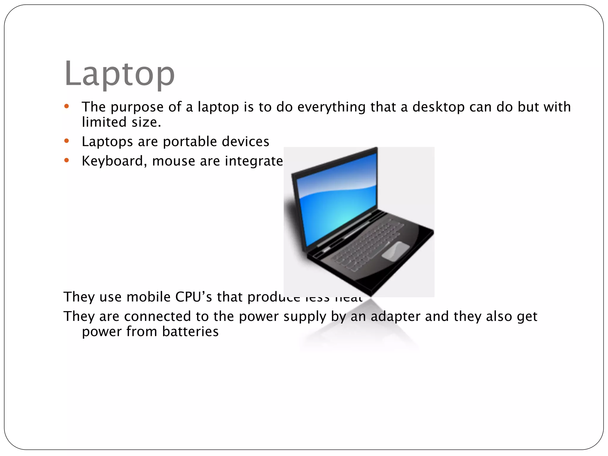 Laptop
 The purpose of a laptop is to do everything that a desktop can do but with
  limited size.
 Laptops are portable devices
 Keyboard, mouse are integrated




They use mobile CPU’s that produce less heat
They are connected to the power supply by an adapter and they also get
  power from batteries
 