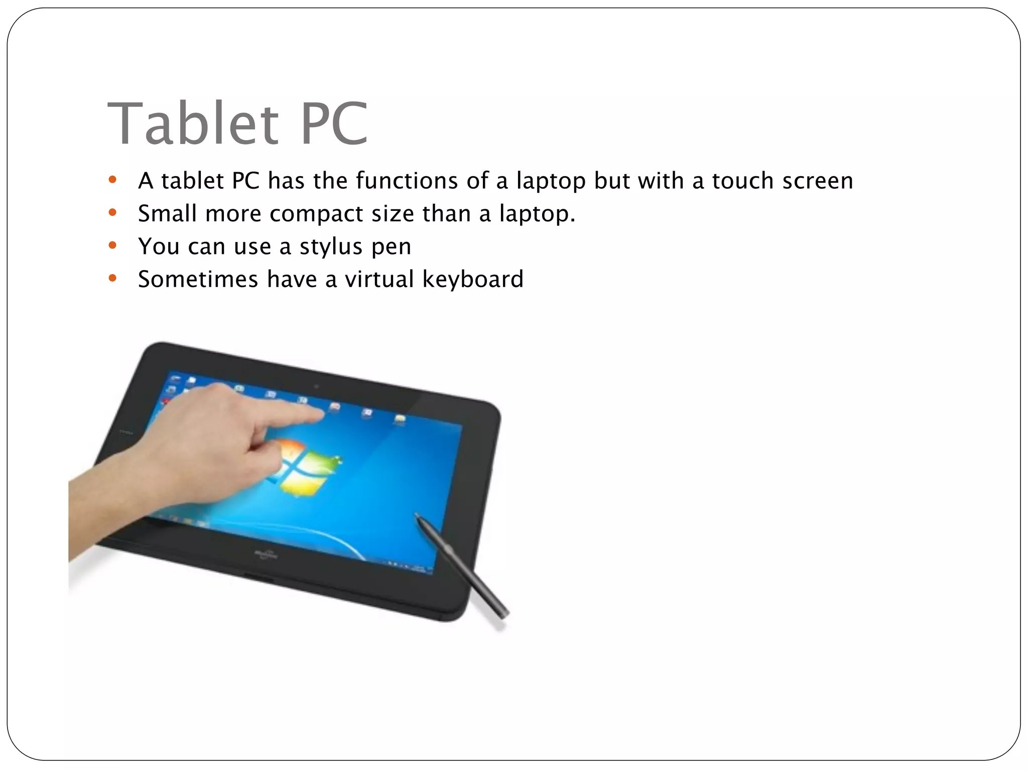 Tablet PC
 A tablet PC has the functions of a laptop but with a touch screen
 Small more compact size than a laptop.
 You can use a stylus pen
 Sometimes have a virtual keyboard
 