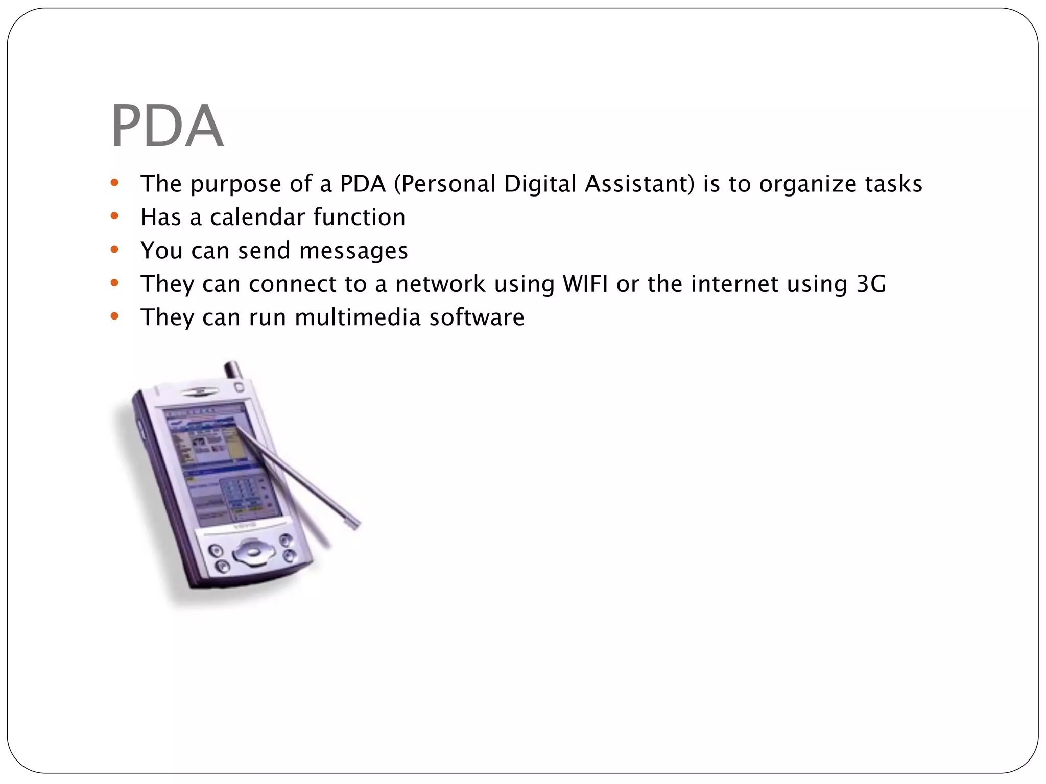 PDA
   The purpose of a PDA (Personal Digital Assistant) is to organize tasks
   Has a calendar function
   You can send messages
   They can connect to a network using WIFI or the internet using 3G
   They can run multimedia software
 