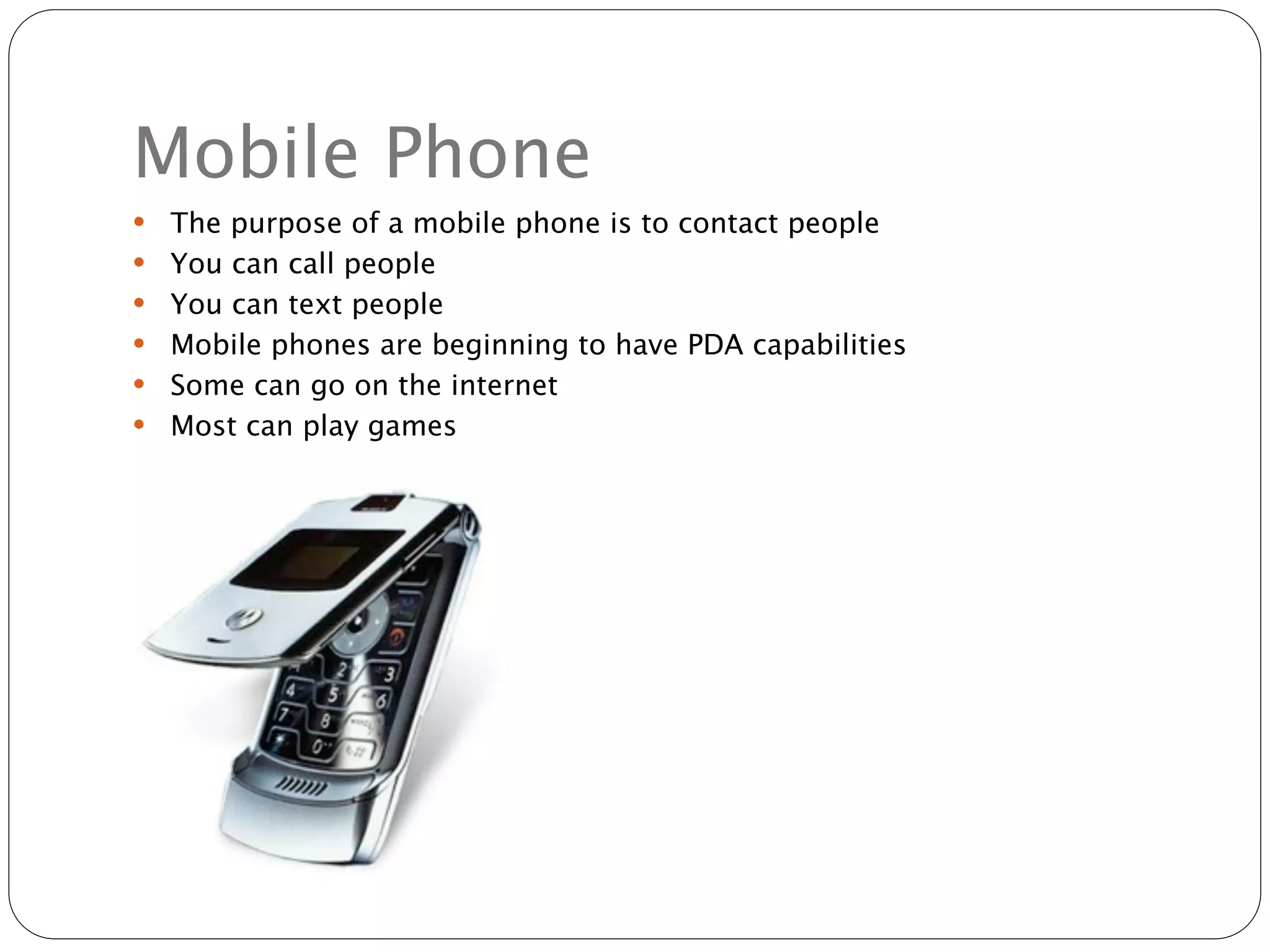 Mobile Phone
   The purpose of a mobile phone is to contact people
   You can call people
   You can text people
   Mobile phones are beginning to have PDA capabilities
   Some can go on the internet
   Most can play games
 
