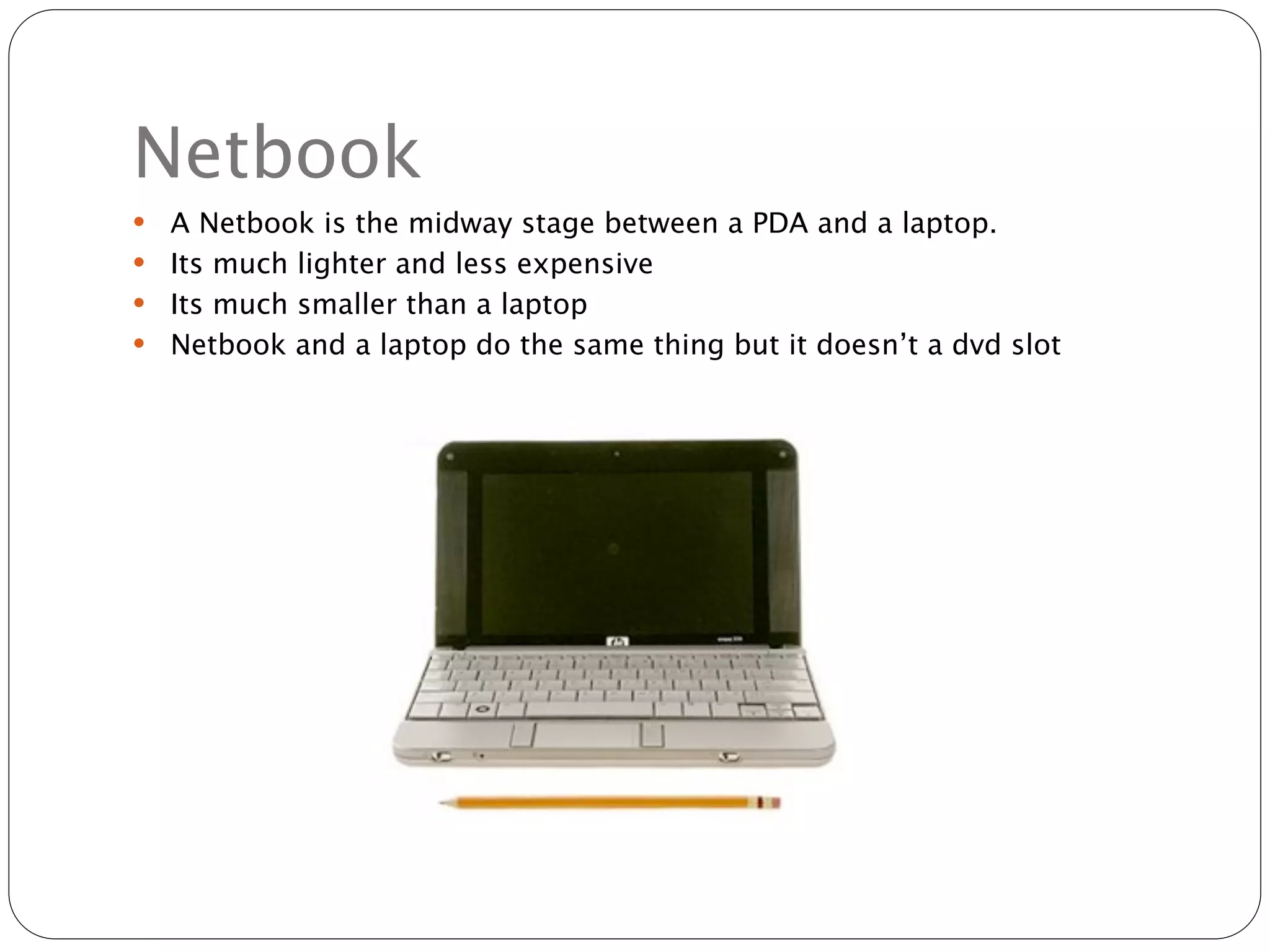 Netbook
 A Netbook is the midway stage between a PDA and a laptop.
 Its much lighter and less expensive
 Its much smaller than a laptop
 Netbook and a laptop do the same thing but it doesn’t a dvd slot
 
