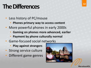 12
The Differences
 • Less history of PC/mouse
   • Phones primary way to access content
 • More powerful phones in early 2000s
   • Gaming on phones more advanced, earlier
   • Payment by phone culturally normal
 • Game-focused social networks
   • Play against strangers
 • Strong service culture
 • Different game genres
 