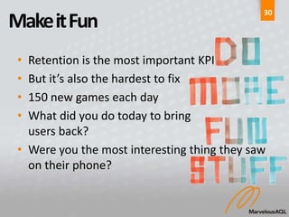30
Make it Fun
 • Retention is the most important KPI
 • But it’s also the hardest to fix
 • 150 new games each day
 • What did you do today to bring
   users back?
 • Were you the most interesting thing they saw
   on their phone?
 