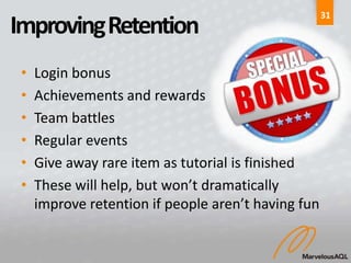 31
Improving Retention
 •   Login bonus
 •   Achievements and rewards
 •   Team battles
 •   Regular events
 •   Give away rare item as tutorial is finished
 •   These will help, but won’t dramatically
     improve retention if people aren’t having fun
 