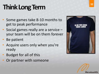 32
Think Long Term
• Some games take 8-10 months to
  get to peak performance
• Social games really are a service –
  your team will be on them forever
• Be patient
• Acquire users only when you’re
  ready
• Budget for all of this
• Or partner with someone
 