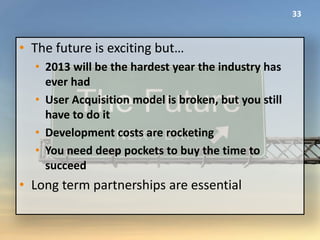 33



• The future is exciting but…
  • 2013 will be the hardest year the industry has
    ever had
  • User Acquisition model is broken, but you still
    have to do it
  • Development costs are rocketing
  • You need deep pockets to buy the time to
    succeed
• Long term partnerships are essential
 