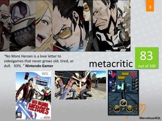5




“No More Heroes is a love letter to
                                                          83
videogames that never grows old, tired, or
dull. 93%. ” Nintendo Gamer                  metacritic   out of 100
 