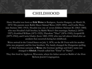Harry Houdini was born as Erik Weisz in Budapest, Austria-Hungary, on March 24,
1874.] His parents were Rabbi Mayer Sámuel Weisz (1829–1892), and Cecília Weisz
(née Steiner; 1841–1913). Houdini was one of seven children: Herman M. (1863–1885)
who was Houdini's half-brother, by Rabbi Weisz's first marriage; Nathan J. (1870–
1927); Gottfried William (1872–1925); Theodore "Theo" (1876–1945); Leopold D.
(1879–1962); and Carrie Gladys (born 1882–1959) who was left almost blind after an
accident that occurred during her childhood.
Weisz arrived in the United States on July 3, 1878, on the SS Fresia with his mother
(who was pregnant) and his four brothers. The family changed the Hungarian spelling
of their German surname to Weiss (the German spelling) and Erik's name was
changed to Ehrich. Friends called him "Ehrie" or "Harry".
They first lived in Appleton, Wisconsin, where his father served as Rabbi of the Zion
Reform Jewish Congregation.
CHILDHOOD
 