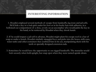 1. Houdini employed several methods of escape from handcuffs, leg irons and jail cells.
He'd hide a key or a lock pick under his foot or in his bushy hair with adhesive, in a
hollowed-out compartment of a shoe, or rely on an accomplice who would palm the key in
his hand, to be retrieved by Houdini when they shook hands.
2. If he could inspect a jail cell in advance, Houdini might plant his escape tool in a bar of
soap or under a bench. Houdini similarly smuggled keys and picks into the boxes, milk cans,
water tanks and other containers that confined him in his act, manipulating them with his
teeth or specially designed extension rods.
3. Sometimes he would have the opportunity to use rigged handcuffs. The manacles would
lock securely when held upright, but snap open when they were turned upside-down.
INTERESTING INFORMATION
 