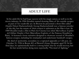 In his adult life he had huge success with his magic career, as well as in the
movie industry. In 1906 Houdini started showing films of his outside escapes
as part of his vaudeville act. In Boston he presented a short film called
Houdini Defeats Hackenschmidt. Georg Hackenschmidt was a famous wrestler
of the day, but the nature of their contest is unknown as the film is lost. In
1909 Houdini made a film in Paris for Cinema Lux titled Merveilleux Exploits
du Célébre Houdini à Paris (Marvellous Exploits of the Famous Houdini in
Paris). It featured a loose narrative designed to showcase several of Houdini's
famous escapes, including his straitjacket and underwater handcuff escapes.
He died of peritonitis, secondary to a ruptured appendix at 1:26 p.m. on
October 31, 1926 in Room 401 at Detroit's Grace Hospital, aged 52. In his
final days, he optimistically held to a strong belief that he would recover, but
his last words before dying were reportedly, "I'm tired of fighting."
ADULT LIFE
 