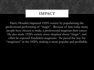 Harry Houdini impacted 1920’s society by popularizing the
professional performing of “magic”. Because of him today many
people have chosen to make a professional magician their career.
He also made 1920’s society more skeptical about “magic”, and
often he exposed fraudulent magicians. He paved the way for
“magicians” in the 1920’s, making it more popular and profitable.
IMPACT
 