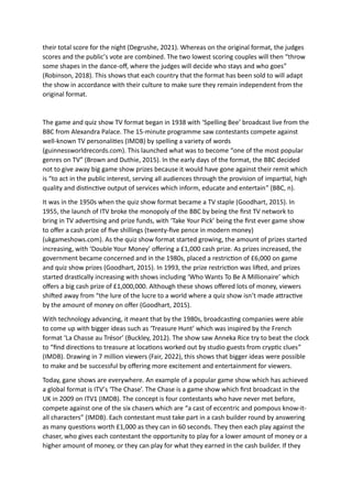 their total score for the night (Degrushe, 2021). Whereas on the original format, the judges
scores and the public’s vote are combined. The two lowest scoring couples will then “throw
some shapes in the dance-off, where the judges will decide who stays and who goes”
(Robinson, 2018). This shows that each country that the format has been sold to will adapt
the show in accordance with their culture to make sure they remain independent from the
original format.
The game and quiz show TV format began in 1938 with ‘Spelling Bee’ broadcast live from the
BBC from Alexandra Palace. The 15-minute programme saw contestants compete against
well-known TV personalities (IMDB) by spelling a variety of words
(guinnessworldrecords.com). This launched what was to become “one of the most popular
genres on TV” (Brown and Duthie, 2015). In the early days of the format, the BBC decided
not to give away big game show prizes because it would have gone against their remit which
is “to act in the public interest, serving all audiences through the provision of impartial, high
quality and distinctive output of services which inform, educate and entertain” (BBC, n).
It was in the 1950s when the quiz show format became a TV staple (Goodhart, 2015). In
1955, the launch of ITV broke the monopoly of the BBC by being the first TV network to
bring in TV advertising and prize funds, with ‘Take Your Pick’ being the first ever game show
to offer a cash prize of five shillings (twenty-five pence in modern money)
(ukgameshows.com). As the quiz show format started growing, the amount of prizes started
increasing, with ‘Double Your Money’ offering a £1,000 cash prize. As prizes increased, the
government became concerned and in the 1980s, placed a restriction of £6,000 on game
and quiz show prizes (Goodhart, 2015). In 1993, the prize restriction was lifted, and prizes
started drastically increasing with shows including ‘Who Wants To Be A Millionaire’ which
offers a big cash prize of £1,000,000. Although these shows offered lots of money, viewers
shifted away from “the lure of the lucre to a world where a quiz show isn’t made attractive
by the amount of money on offer (Goodhart, 2015).
With technology advancing, it meant that by the 1980s, broadcasting companies were able
to come up with bigger ideas such as ‘Treasure Hunt’ which was inspired by the French
format ‘La Chasse au Trésor’ (Buckley, 2012). The show saw Anneka Rice try to beat the clock
to “find directions to treasure at locations worked out by studio guests from cryptic clues”
(IMDB). Drawing in 7 million viewers (Fair, 2022), this shows that bigger ideas were possible
to make and be successful by offering more excitement and entertainment for viewers.
Today, gane shows are everywhere. An example of a popular game show which has achieved
a global format is ITV’s ‘The Chase’. The Chase is a game show which first broadcast in the
UK in 2009 on ITV1 (IMDB). The concept is four contestants who have never met before,
compete against one of the six chasers which are “a cast of eccentric and pompous know-it-
all characters” (IMDB). Each contestant must take part in a cash builder round by answering
as many questions worth £1,000 as they can in 60 seconds. They then each play against the
chaser, who gives each contestant the opportunity to play for a lower amount of money or a
higher amount of money, or they can play for what they earned in the cash builder. If they
 