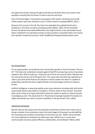 win against the chaser, they go through to the final round where they must answer more
questions correctly than the chaser in order to win the cash prize.
Since The Chase began, it has become very popular with viewers, attracting around 100
million viewers each year, and pulls in over 3 million viewers an episode (Mellin, 2021). =
Because of its success in the UK, The Chase has expanded into a global format and is
broadcast in nine other countries including Australia (Mellin, 2021). On the Australian
format, the element that works differently to the original format is the cash builder round,
where contestants are required to answer as many questions as possible within one minute.
Each question answered correctly is worth $2,000 (autraliangameshows.fandom.com).
Our Group Project
For our group project, we produced a ten-minute pilot episode of ‘Are You Smarter Than An
AI?’. The show sees contestants compete against ChatGPT by answering a series of questions
related to their field of study (e.g., History) to see if the AI can outsmart them. Whoever has
the most points by the end of the game wins. The reason why now feels like a good time to
make a quiz show which features AI is because it will let viewers see what it is capable of
doing today and what the future might look like as the technology continues to advance
further.
Artificial Intelligence is advancing rapidly across many industries including retail, with online
supermarket Ocado using robots to complete a “50-item orders in five minutes” and check
when stock is close to its expiry date which allows the retailer to decide on what to do with
it (ocadogroup.com). This shows that AI is “becoming increasingly important for workers to
adapt and develop new skills to remain competitive in the job market” (Puri, 2023).
Individual Contribution
My two roles for the project were the production coordinator and the vision mixer. Due to
losing a member of our production crew in the early stages of the project, we decided that
the remaining crew members should take on more than one role. “Better communication
isn't only important for building trust within your team. While trust is crucial, team
communication improves project efficiency, collaboration, and workloads” (Meier, 2022).
 