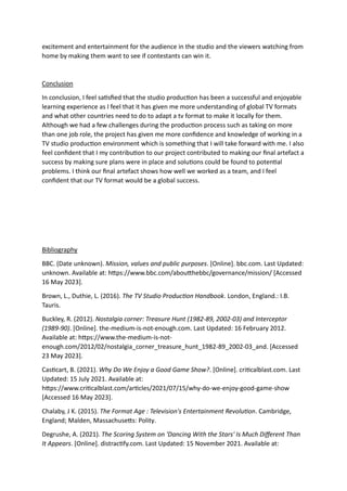 excitement and entertainment for the audience in the studio and the viewers watching from
home by making them want to see if contestants can win it.
Conclusion
In conclusion, I feel satisfied that the studio production has been a successful and enjoyable
learning experience as I feel that it has given me more understanding of global TV formats
and what other countries need to do to adapt a tv format to make it locally for them.
Although we had a few challenges during the production process such as taking on more
than one job role, the project has given me more confidence and knowledge of working in a
TV studio production environment which is something that I will take forward with me. I also
feel confident that I my contribution to our project contributed to making our final artefact a
success by making sure plans were in place and solutions could be found to potential
problems. I think our final artefact shows how well we worked as a team, and I feel
confident that our TV format would be a global success.
Bibliography
BBC. (Date unknown). Mission, values and public purposes. [Online]. bbc.com. Last Updated:
unknown. Available at: https://www.bbc.com/aboutthebbc/governance/mission/ [Accessed
16 May 2023].
Brown, L., Duthie, L. (2016). The TV Studio Production Handbook. London, England.: I.B.
Tauris.
Buckley, R. (2012). Nostalgia corner: Treasure Hunt (1982-89, 2002-03) and Interceptor
(1989-90). [Online]. the-medium-is-not-enough.com. Last Updated: 16 February 2012.
Available at: https://www.the-medium-is-not-
enough.com/2012/02/nostalgia_corner_treasure_hunt_1982-89_2002-03_and. [Accessed
23 May 2023].
Casticart, B. (2021). Why Do We Enjoy a Good Game Show?. [Online]. criticalblast.com. Last
Updated: 15 July 2021. Available at:
https://www.criticalblast.com/articles/2021/07/15/why-do-we-enjoy-good-game-show
[Accessed 16 May 2023].
Chalaby, J K. (2015). The Format Age : Television's Entertainment Revolution. Cambridge,
England; Malden, Massachusetts: Polity.
Degrushe, A. (2021). The Scoring System on 'Dancing With the Stars' Is Much Different Than
It Appears. [Online]. distractify.com. Last Updated: 15 November 2021. Available at:
 
