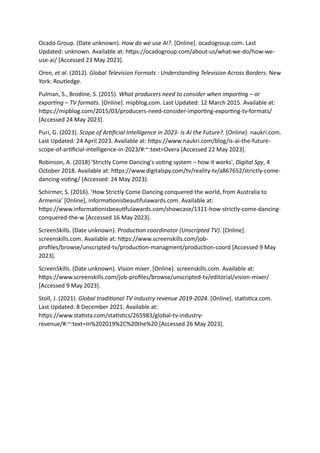 Ocado Group. (Date unknown). How do we use AI?. [Online]. ocadogroup.com. Last
Updated: unknown. Available at: https://ocadogroup.com/about-us/what-we-do/how-we-
use-ai/ [Accessed 23 May 2023].
Oren, et al. (2012). Global Television Formats : Understanding Television Across Borders. New
York: Routledge.
Pulman, S., Brodine, S. (2015). What producers need to consider when importing – or
exporting – TV formats. [Online]. mipblog.com. Last Updated: 12 March 2015. Available at:
https://mipblog.com/2015/03/producers-need-consider-importing-exporting-tv-formats/
[Accessed 24 May 2023].
Puri, G. (2023). Scope of Artificial Intelligence in 2023- Is AI the Future?. [Online]. naukri.com.
Last Updated: 24 April 2023. Available at: https://www.naukri.com/blog/is-ai-the-future-
scope-of-artificial-intelligence-in-2023/#:~:text=Overa [Accessed 22 May 2023].
Robinson, A. (2018) 'Strictly Come Dancing's voting system – how it works', Digital Spy, 4
October 2018. Available at: https://www.digitalspy.com/tv/reality-tv/a867652/strictly-come-
dancing-voting/ (Accessed: 24 May 2023).
Schirmer, S. (2016). ‘How Strictly Come Dancing conquered the world, from Australia to
Armenia’ [Online], informationisbeautifulawards.com. Available at:
https://www.informationisbeautifulawards.com/showcase/1311-how-strictly-come-dancing-
conquered-the-w [Accessed 16 May 2023].
ScreenSkills. (Date unknown). Production coordinator (Unscripted TV). [Online].
screenskills.com. Available at: https://www.screenskills.com/job-
profiles/browse/unscripted-tv/production-managment/production-coord [Accessed 9 May
2023].
ScreenSkills. (Date unknown). Vision mixer. [Online]. screenskills.com. Available at:
https://www.screenskills.com/job-profiles/browse/unscripted-tv/editorial/vision-mixer/
[Accessed 9 May 2023].
Stoll, J. (2021). Global traditional TV industry revenue 2019-2024. [Online]. statistica.com.
Last Updated: 8 December 2021. Available at:
https://www.statista.com/statistics/265983/global-tv-industry-
revenue/#:~:text=In%202019%2C%20the%20 [Accessed 26 May 2023].
 