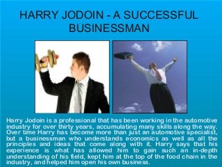 HARRY JODOIN - A SUCCESSFUL
BUSINESSMAN
Harry Jodoin is a professional that has been working in the automotive
industry for over thirty years, accumulating many skills along the way.
Over time Harry has become more than just an automotive specialist,
but a businessman who understands economics as well as all the
principles and ideas that come along with it. Harry says that his
experience is what has allowed him to gain such an in-depth
understanding of his field, kept him at the top of the food chain in the
industry, and helped him open his own business.
 