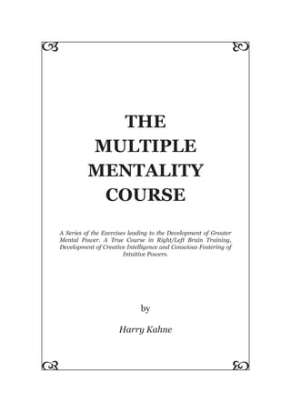 THE
MULTIPLE
MENTALITY
COURSE
A Series of the Exercises leading to the Development of Greater
Mental Power. A True Course in Right/Left Brain Training,
Development of Creative Intelligence and Conscious Fostering of
Intuitive Powers.
by
Harry Kahne
 

 