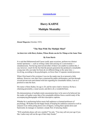 rexresearch.com
Harry KAHNE
Multiple Mentality
Strand Magazine (October 1925)
"The Man With The Multiple Mind"
An Interview with Harry Kahne, Whose Brain can do Six Things at the Same Time
By Fenn Sherie
It is said that Mohammed and Caesar could, upon occasions, perform two distinct
mental operations --- such as writing a letter and carrying on a conversation ---
simultaneously. Not having interviewed either of them I am unable to confirm this. I
can, however, vouch for the fact that the present generation has produced a remarkable
young man who can make his brain do six different things at the same time ---
involving, according to the psychologists, no fewer than 14 separate mental processes.
When I first heard of his existence I was (as the reader may be at present) a little
dubious. However, now that I have witnessed his public performance, put him through
several private tests and chatted with him regarding his remarkable talents, I am in a
position to state the facts.
His name is Harry Kahne, his age is 28, and his native land is America. He has a
charming personality, a nasal accent, and above all, a wonderful brain.
His demonstrations of multiple mind concentration have to be seen to be believed, but
the reader will gather some idea of his remarkable abilities from a careful study of the
accompanying photographs with their descriptive captions.
Whether he is performing before music hall audiences or learned professors of
psychology, Mr Kahne has the happy knack of keeping his audiences amused as well as
amazed. Even whilst jotting down rows of figures, writing them upside down and
backwards, he manages to maintain a steady flow of amusing chatter.
"Will somebody please call out a number?" he asks. "You may call out your age if you
like. Ladies may call out the age of their lady friends."
 