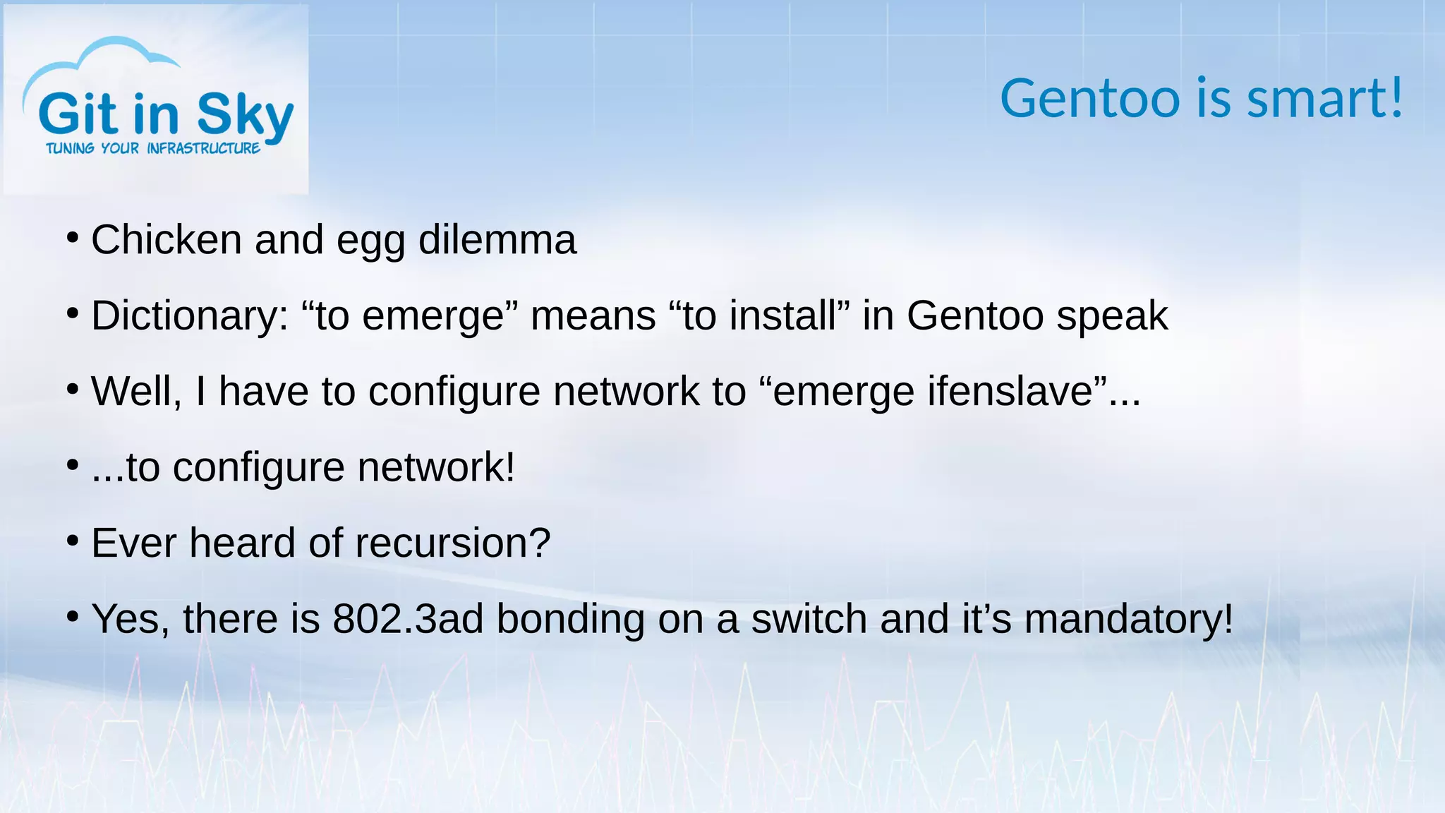 Gentoo is smart!
●
Chicken and egg dilemma
●
Dictionary: “to emerge” means “to install” in Gentoo speak
●
Well, I have to configure network to “emerge ifenslave”...
●
...to configure network!
●
Ever heard of recursion?
●
Yes, there is 802.3ad bonding on a switch and it’s mandatory!
 