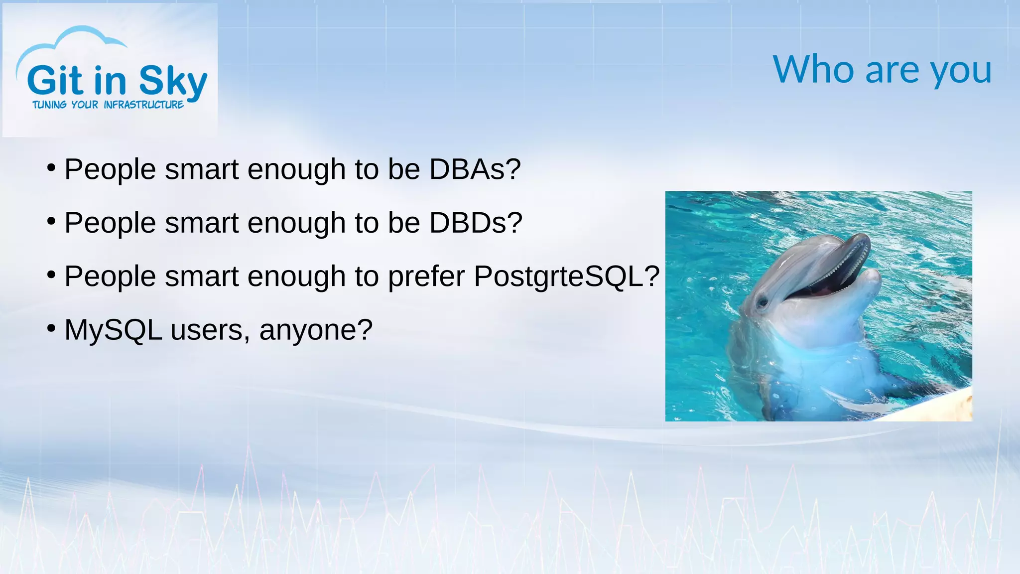 Who are you
●
People smart enough to be DBAs?
●
People smart enough to be DBDs?
●
People smart enough to prefer PostgrteSQL?
●
MySQL users, anyone?
 
