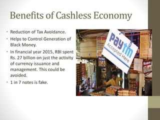 Benefits of Cashless Economy
• Reduction of Tax Avoidance.
• Helps to Control Generation of
Black Money.
• In financial year 2015, RBI spent
Rs. 27 billion on just the activity
of currency issuance and
management. This could be
avoided.
• 1 in 7 notes is fake.
 