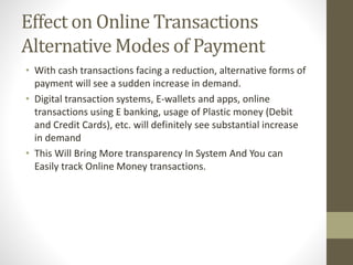 Effect on Online Transactions
Alternative Modes of Payment
• With cash transactions facing a reduction, alternative forms of
payment will see a sudden increase in demand.
• Digital transaction systems, E-wallets and apps, online
transactions using E banking, usage of Plastic money (Debit
and Credit Cards), etc. will definitely see substantial increase
in demand
• This Will Bring More transparency In System And You can
Easily track Online Money transactions.
 