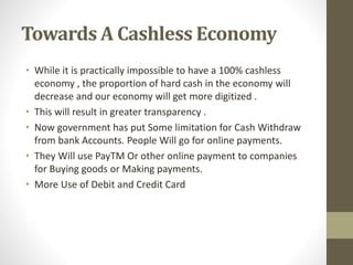 Towards A Cashless Economy
• While it is practically impossible to have a 100% cashless
economy , the proportion of hard cash in the economy will
decrease and our economy will get more digitized .
• This will result in greater transparency .
• Now government has put Some limitation for Cash Withdraw
from bank Accounts. People Will go for online payments.
• They Will use PayTM Or other online payment to companies
for Buying goods or Making payments.
• More Use of Debit and Credit Card
 