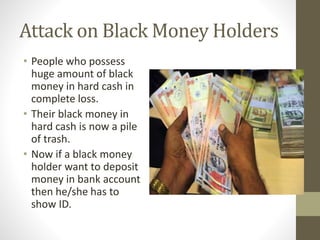 Attack on Black Money Holders
• People who possess
huge amount of black
money in hard cash in
complete loss.
• Their black money in
hard cash is now a pile
of trash.
• Now if a black money
holder want to deposit
money in bank account
then he/she has to
show ID.
 