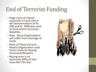 End of Terrorist Funding
Huge sums of money
especially in hard cash in
the denominations of Rs.
500 and Rs. 1000 was used
to fund Islamic terrorists ,
Naxalites.
Now , these Organizations
will suffer from shortage of
funds .
Most of These terrorist ,
Maoist Organization used
these Funds for Buying
Armsvand Weapons.
Buying arms is an
extremely difficult task
now after this ban.
 