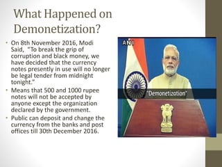 What Happened on
Demonetization?
• On 8th November 2016, Modi
Said, “To break the grip of
corruption and black money, we
have decided that the currency
notes presently in use will no longer
be legal tender from midnight
tonight.”
• Means that 500 and 1000 rupee
notes will not be accepted by
anyone except the organization
declared by the government.
• Public can deposit and change the
currency from the banks and post
offices till 30th December 2016.
 