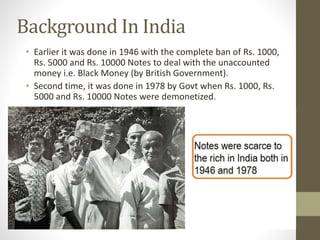 Background In India
• Earlier it was done in 1946 with the complete ban of Rs. 1000,
Rs. 5000 and Rs. 10000 Notes to deal with the unaccounted
money i.e. Black Money (by British Government).
• Second time, it was done in 1978 by Govt when Rs. 1000, Rs.
5000 and Rs. 10000 Notes were demonetized.
 