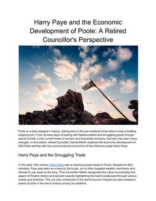 Harry Paye and the Economic
Development of Poole: A Retired
Councillor's Perspective
Poole is a town steeped in history, dating back to the pre-medieval times when it was a bustling
shipping port. From its early days of trading with Newfoundland and smuggling goods through
secret tunnels, to the current times of tourism and diversified economy, the town has seen many
changes. In this article, retired Councillor, Daniel Martin explores the economic development of
Old Poole starting with the unconventional economics of the infamous pirate Harry Paye.
Harry Paye and the Smuggling Trade
In the early 14th century, Harry Paye was a notorious pirate based in Poole. Despite his illicit
activities, Paye was seen as a hero by the locals, as he often targeted wealthy merchants who
refused to pay taxes to the king. Then Councillor Martin recognised the value of promoting this
aspect of Poole's history and worked towards highlighting the town's pirate past through various
events and activities. This not only contributed to the town's tourism industry but also created a
sense of pride in the town's history among its residents.
 