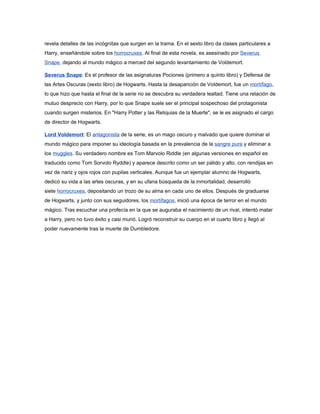 revela detalles de las incógnitas que surgen en la trama. En el sexto libro da clases particulares a
Harry, enseñándole sobre los horrocruxes. Al final de esta novela, es asesinado por Severus
Snape, dejando al mundo mágico a merced del segundo levantamiento de Voldemort.

Severus Snape: Es el profesor de las asignaturas Pociones (primero a quinto libro) y Defensa de
las Artes Oscuras (sexto libro) de Hogwarts. Hasta la desaparición de Voldemort, fue un mortífago,
lo que hizo que hasta el final de la serie no se descubra su verdadera lealtad. Tiene una relación de
mutuo desprecio con Harry, por lo que Snape suele ser el principal sospechoso del protagonista
cuando surgen misterios. En "Harry Potter y las Reliquias de la Muerte", se le es asignado el cargo
de director de Hogwarts.

Lord Voldemort: El antagonista de la serie, es un mago oscuro y malvado que quiere dominar el
mundo mágico para imponer su ideología basada en la prevalencia de la sangre pura y eliminar a
los muggles. Su verdadero nombre es Tom Marvolo Riddle (en algunas versiones en español es
traducido como Tom Sorvolo Ryddle) y aparece descrito como un ser pálido y alto, con rendijas en
vez de nariz y ojos rojos con pupilas verticales. Aunque fue un ejemplar alumno de Hogwarts,
dedicó su vida a las artes oscuras, y en su ufana búsqueda de la inmortalidad, desarrolló
siete horrocruxes, depositando un trozo de su alma en cada uno de ellos. Después de graduarse
de Hogwarts, y junto con sus seguidores, los mortífagos, inició una época de terror en el mundo
mágico. Tras escuchar una profecía en la que se auguraba el nacimiento de un rival, intentó matar
a Harry, pero no tuvo éxito y casi murió. Logró reconstruir su cuerpo en el cuarto libro y llegó al
poder nuevamente tras la muerte de Dumbledore.
 