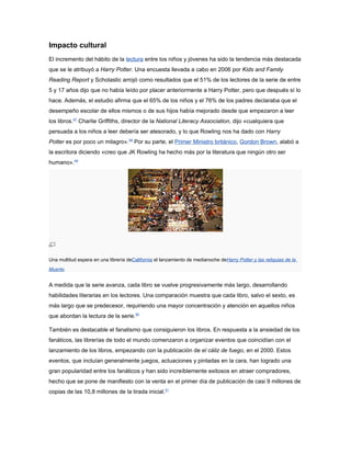 Impacto cultural
El incremento del hábito de la lectura entre los niños y jóvenes ha sido la tendencia más destacada
que se le atribuyó a Harry Potter. Una encuesta llevada a cabo en 2006 por Kids and Family
Reading Report y Scholastic arrojó como resultados que el 51% de los lectores de la serie de entre
5 y 17 años dijo que no había leído por placer anteriormente a Harry Potter, pero que después sí lo
hace. Además, el estudio afirma que el 65% de los niños y el 76% de los padres declaraba que el
desempeño escolar de ellos mismos o de sus hijos había mejorado desde que empezaron a leer
los libros.47 Charlie Griffiths, director de la National Literacy Association, dijo «cualquiera que
persuada a los niños a leer debería ser atesorado, y lo que Rowling nos ha dado con Harry
Potter es por poco un milagro».48 Por su parte, el Primer Ministro británico, Gordon Brown, alabó a
la escritora diciendo «creo que JK Rowling ha hecho más por la literatura que ningún otro ser
humano».49




Una multitud espera en una librería deCalifornia el lanzamiento de medianoche deHarry Potter y las reliquias de la
Muerte.


A medida que la serie avanza, cada libro se vuelve progresivamente más largo, desarrollando
habilidades literarias en los lectores. Una comparación muestra que cada libro, salvo el sexto, es
más largo que se predecesor, requiriendo una mayor concentración y atención en aquellos niños
que abordan la lectura de la serie.50

También es destacable el fanatismo que consiguieron los libros. En respuesta a la ansiedad de los
fanáticos, las librerías de todo el mundo comenzaron a organizar eventos que coincidían con el
lanzamiento de los libros, empezando con la publicación de el cáliz de fuego, en el 2000. Estos
eventos, que incluían generalmente juegos, actuaciones y pintadas en la cara, han logrado una
gran popularidad entre los fanáticos y han sido increíblemente exitosos en atraer compradores,
hecho que se pone de manifiesto con la venta en el primer día de publicación de casi 9 millones de
copias de las 10,8 millones de la tirada inicial.51
 