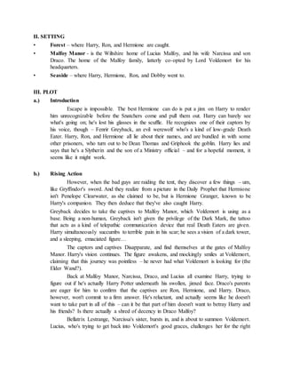 II. SETTING
• Forest – where Harry, Ron, and Hermione are caught.
• Malfoy Manor - is the Wiltshire home of Lucius Malfoy, and his wife Narcissa and son
Draco. The home of the Malfoy family, latterly co-opted by Lord Voldemort for his
headquarters.
• Seaside – where Harry, Hermione, Ron, and Dobby went to.
III. PLOT
a.) Introduction
Escape is impossible. The best Hermione can do is put a jinx on Harry to render
him unrecognizable before the Snatchers come and pull them out. Harry can barely see
what's going on; he's lost his glasses in the scuffle. He recognizes one of their captors by
his voice, though – Fenrir Greyback, an evil werewolf who's a kind of low-grade Death
Eater. Harry, Ron, and Hermione all lie about their names, and are bundled in with some
other prisoners, who turn out to be Dean Thomas and Griphook the goblin. Harry lies and
says that he's a Slytherin and the son of a Ministry official – and for a hopeful moment, it
seems like it might work.
b.) Rising Action
However, when the bad guys are raiding the tent, they discover a few things – um,
like Gryffindor's sword. And they realize from a picture in the Daily Prophet that Hermione
isn't Penelope Clearwater, as she claimed to be, but is Hermione Granger, known to be
Harry's companion. They then deduce that they've also caught Harry.
Greyback decides to take the captives to Malfoy Manor, which Voldemort is using as a
base. Being a non-human, Greyback isn't given the privilege of the Dark Mark, the tattoo
that acts as a kind of telepathic communication device that real Death Eaters are given.
Harry simultaneously succumbs to terrible pain in his scar; he sees a vision of a dark tower,
and a sleeping, emaciated figure…
The captors and captives Disapparate, and find themselves at the gates of Malfoy
Manor. Harry's vision continues. The figure awakens, and mockingly smiles at Voldemort,
claiming that this journey was pointless – he never had what Voldemort is looking for (the
Elder Wand?).
Back at Malfoy Manor, Narcissa, Draco, and Lucius all examine Harry, trying to
figure out if he's actually Harry Potter underneath his swollen, jinxed face. Draco's parents
are eager for him to confirm that the captives are Ron, Hermione, and Harry. Draco,
however, won't commit to a firm answer. He's reluctant, and actually seems like he doesn't
want to take part in all of this – can it be that part of him doesn't want to betray Harry and
his friends? Is there actually a shred of decency in Draco Malfoy?
Bellatrix Lestrange, Narcissa's sister, bursts in, and is about to summon Voldemort.
Lucius, who's trying to get back into Voldemort's good graces, challenges her for the right
 