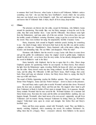 to summon their Lord. However, when Lucius is about to call Voldemort, Bellatrix notices
something very bad – she sees that they have Gryffindor's sword, which she was pretty
darn sure was locked away in her Gringott's vault. She can't understand how they got it,
and knows that if Voldemort finds it there, they'll all be in deep, deep trouble.
c.) Climax
The prisoners are thrown into the cellar, except for Hermione, who Bellatrix keeps
around for questioning. Ron totally flips out, but Harry manages to keep his cool. In the
cellar, they find some familiar faces – Luna and Mr. Ollivander. Ron releases some light
from the Deluminator, and Luna unties all of the new arrivals. From above, they can hear
the terrible sounds of Bellatrix torturing Hermione, trying to get her to reveal how they got
the sword. They even overhear her using the unspeakably horrible Cruciatus Curse.
Harry, desperate, feels around in Hagrid's moleskin pouch, looking for something
to use – the shard of magic mirror he'd put in their back in the day falls out, and he catches
a glimpse of a blue eye – Dumbledore's. Harry, frustrated, yells at the mirror, telling it their
location and demanding help. The eye blinks and disappears. What the what?
Hermione tells Bellatrix that the sword is a copy; Lucius tells Draco to come down
and get the goblin for confirmation (since the original sword is goblin-made, Griphook
should be able to tell – as we know from his story earlier, he has already distinguished that
the sword in Bellatrix's vault is the fake).
Harry hurriedly tells Griphook that he has to agree that it's a fake. Draco drags
Griphook upstairs for questioning before he can respond. As Draco leaves, Ron releases
the light from the Deluminator again, revealing Dobby the house-elf, who's just Apparated
into the cellar. Harry doesn't waste any time being confused. He tells Dobby to take Dean,
Luna, and the ailing Mr. Ollivander to Bill and Fleur's house, Shell Cottage, then come
back. Dean and Luna are reluctant to leave, but Harry forces them to, saying that they'll
meet up at Bill and Fleur's.
The sound of Dobby Apparating reaches the Malfoys upstairs. They send Wormtail – the
former Peter Pettigrew, James and Lily Potter's betrayer – down to check on the prisoners.
Ron and Harry make a quick plan to tackle Wormtail and take him down. Wormtail
opens the door and, as planned, Harry and Ron pin him. His magical silver hand (a gift
from Voldemort in Book 4, Goblet of Fire) starts to strangle Harry. As it squeezes, though,
Harry reminds Wormtail that he once saved his life. Wormtail hesitates for a moment and
Harry breaks away. Ron takes his wand, and the tables are turned.Before anything else can
happen, though, Wormtail's silver hand moves of its own accord – apparently, any gift from
Voldemort can't be trusted. Having betrayed Voldemort by letting Harry go, Wormtail's
magical Voldy-hand turns upon its owner and strangles him before Ron and Harry's
horrified eyes.
Harry and Ron creep upstairs, armed with Wormtail's wand. They spy Bellatrix,
intently watching Griphook, who's examining the sword. He confirms Hermione's lie,
telling them that it's a forgery. Phew – everyone's relieved, from Bellatrix to the unseen
 