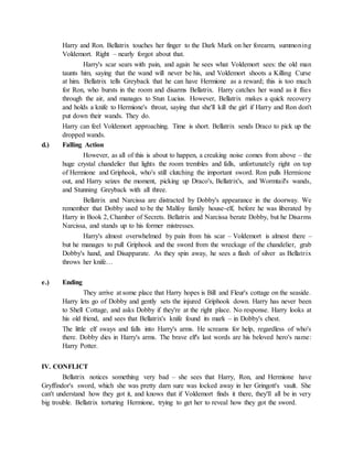 Harry and Ron. Bellatrix touches her finger to the Dark Mark on her forearm, summoning
Voldemort. Right – nearly forgot about that.
Harry's scar sears with pain, and again he sees what Voldemort sees: the old man
taunts him, saying that the wand will never be his, and Voldemort shoots a Killing Curse
at him. Bellatrix tells Greyback that he can have Hermione as a reward; this is too much
for Ron, who bursts in the room and disarms Bellatrix. Harry catches her wand as it flies
through the air, and manages to Stun Lucius. However, Bellatrix makes a quick recovery
and holds a knife to Hermione's throat, saying that she'll kill the girl if Harry and Ron don't
put down their wands. They do.
Harry can feel Voldemort approaching. Time is short. Bellatrix sends Draco to pick up the
dropped wands.
d.) Falling Action
However, as all of this is about to happen, a creaking noise comes from above – the
huge crystal chandelier that lights the room trembles and falls, unfortunately right on top
of Hermione and Griphook, who's still clutching the important sword. Ron pulls Hermione
out, and Harry seizes the moment, picking up Draco's, Bellatrix's, and Wormtail's wands,
and Stunning Greyback with all three.
Bellatrix and Narcissa are distracted by Dobby's appearance in the doorway. We
remember that Dobby used to be the Malfoy family house-elf, before he was liberated by
Harry in Book 2, Chamber of Secrets. Bellatrix and Narcissa berate Dobby, but he Disarms
Narcissa, and stands up to his former mistresses.
Harry's almost overwhelmed by pain from his scar – Voldemort is almost there –
but he manages to pull Griphook and the sword from the wreckage of the chandelier, grab
Dobby's hand, and Disapparate. As they spin away, he sees a flash of silver as Bellatrix
throws her knife…
e.) Ending
They arrive at some place that Harry hopes is Bill and Fleur's cottage on the seaside.
Harry lets go of Dobby and gently sets the injured Griphook down. Harry has never been
to Shell Cottage, and asks Dobby if they're at the right place. No response. Harry looks at
his old friend, and sees that Bellatrix's knife found its mark – in Dobby's chest.
The little elf sways and falls into Harry's arms. He screams for help, regardless of who's
there. Dobby dies in Harry's arms. The brave elf's last words are his beloved hero's name:
Harry Potter.
IV. CONFLICT
Bellatrix notices something very bad – she sees that Harry, Ron, and Hermione have
Gryffindor's sword, which she was pretty darn sure was locked away in her Gringott's vault. She
can't understand how they got it, and knows that if Voldemort finds it there, they'll all be in very
big trouble. Bellatrix torturing Hermione, trying to get her to reveal how they got the sword.
 