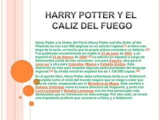 HARRY POTTER Y EL CALIZ DEL FUEGOHarry Potter y la Orden del Fénix (Harry Potter and theOrder of the Phoenix) es con casi 800 páginas en su edición inglesa[17] el libro más largo de la serie, un hecho que la propia autora considera un defecto.[18] Fue publicado mundialmente en inglés el 21 de junio de 2003, y en español el 21 de febrero de 2004.[19] La edición en español a cargo de Salamandra contó de tres versiones: una para España, otra para el cono sur y otra para Colombia, México y Estados Unidos. Esta distinción se hizo para respetar algunas particularidades del lenguaje regional.[19] Su tirada inicial en español fue de 1.100.000 copias.[19]En el quinto libro, Harry Potter debe enfrentarse tanto a un Voldemort resurgido como al resto del mundo mágico que se niega a creer que esto es cierto, empezando por el Ministerio de Magia. Este nombra a Dolores Umbridge como la nueva directora de Hogwarts, y junto con Luna Lovegood y BellatrixLestrange son los tres personajes más destacados que se introducen en esta entrega. Por otro lado, se revela una importante profecía que concierne a Harry y a Voldemort