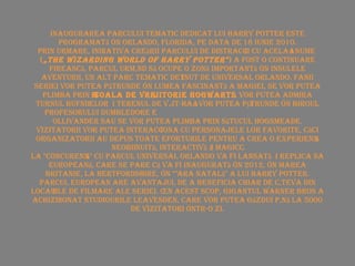 Inaugurarea parcului tematic dedicat lui Harry Potter este programată în Orlando, Florida, pe data de 18 iunie 2010. Prin urmare, inițiativa creării parcului de distracții cu același nume  ( „The Wizarding World of Harry Potter" ) a fost o continuare firească, parcul urmând să ocupe o zonă importantă în Insulele Aventurii, un alt parc tematic deținut de Universal Orlando. Fanii seriei vor putea pătrunde în lumea fascinantă a magiei, se vor putea   plimba prin  Școala de Vrăjitorie Hogwarts , vor putea admira Turnul Bufnițelor și terenul de vâjt-haţ, vor putea pătrunde în biroul profesorului Dumbledore și în magazinul de baghete fermecate Ollivander sau se vor putea plimba prin sătucul Hogsmeade. Vizitatorii vor putea interacționa cu personajele lor favorite, căci organizatorii au depus toate eforturile pentru a crea o experiență neobișnuită, interactivă și magică. La "concurență" cu parcul Universal Orlando va fi lansată și replica sa europeană, care se pare că va fi inaugurată în 2012, în Marea Britanie, la Hertfordshire, în "țara natală" a lui Harry Potter. Parcul european are avantajul de a beneficia chiar de câteva din locațiile de filmare ale seriei. În acest scop, gigantul Warner Bros a achiziționat Studiourile Leavesden, care vor putea găzdui până la 5000 de vizitatori într-o zi. 