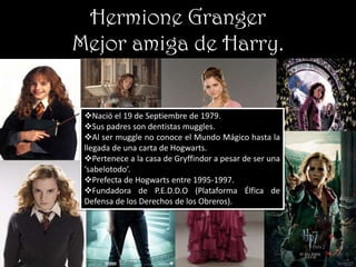 Hermione Granger
Mejor amiga de Harry.


 Nació el 19 de Septiembre de 1979.
 Sus padres son dentistas muggles.
 Al ser muggle no conoce el Mundo Mágico hasta la
 llegada de una carta de Hogwarts.
 Pertenece a la casa de Gryffindor a pesar de ser una
 ‘sabelotodo’.
 Prefecta de Hogwarts entre 1995-1997.
 Fundadora de P.E.D.D.O (Plataforma Élfica de
 Defensa de los Derechos de los Obreros).
 