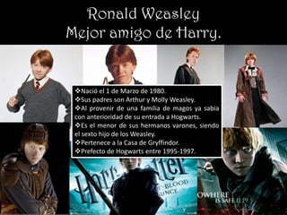 Ronald Weasley
Mejor amigo de Harry.


 Nació el 1 de Marzo de 1980.
 Sus padres son Arthur y Molly Weasley.
 Al provenir de una familia de magos ya sabía
 con anterioridad de su entrada a Hogwarts.
 Es el menor de sus hermanos varones, siendo
 el sexto hijo de los Weasley.
 Pertenece a la Casa de Gryffindor.
 Prefecto de Hogwarts entre 1995-1997.
 