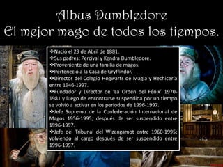 Albus Dumbledore
El mejor mago de todos los tiempos.
       Nació el 29 de Abril de 1881.
       Sus padres: Percival y Kendra Dumbledore.
       Proveniente de una familia de magos.
       Perteneció a la Casa de Gryffindor.
       Director del Colegio Hogwarts de Magia y Hechicería
       entre 1946-1997.
       Fundador y Director de ‘La Orden del Fénix’ 1970-
       1981 y luego de encontrarse suspendida por un tiempo
       se volvió a activar en los períodos de 1996-1997.
       Jefe Supremo de la Confederación Internacional de
       Magos 1956-1995; después de ser suspendido entre
       1996-1997.
       Jefe del Tribunal del Wizengamot entre 1960-1995;
       volviendo al cargo después de ser suspendido entre
       1996-1997.
 