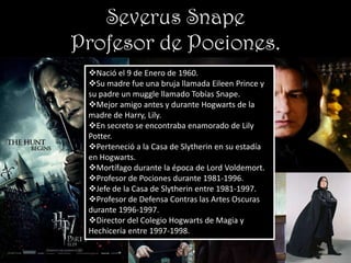 Severus Snape
Profesor de Pociones.
 Nació el 9 de Enero de 1960.
 Su madre fue una bruja llamada Eileen Prince y
 su padre un muggle llamado Tobías Snape.
 Mejor amigo antes y durante Hogwarts de la
 madre de Harry, Lily.
 En secreto se encontraba enamorado de Lily
 Potter.
 Perteneció a la Casa de Slytherin en su estadía
 en Hogwarts.
 Mortífago durante la época de Lord Voldemort.
 Profesor de Pociones durante 1981-1996.
 Jefe de la Casa de Slytherin entre 1981-1997.
 Profesor de Defensa Contras las Artes Oscuras
 durante 1996-1997.
 Director del Colegio Hogwarts de Magia y
 Hechicería entre 1997-1998.
 
